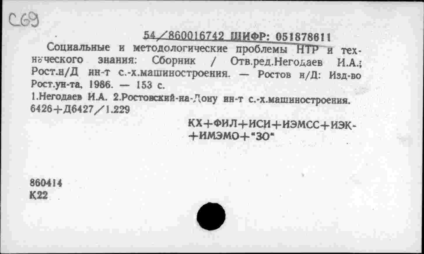 ﻿54/800010742 ШИФР: 051878611
Социальные и методологические проблемы ~ИТР и технического знания: Сборник / Отв.ред.Негодаев И.А.; Рост.н/Д нн-т с.-х.машиностроения. — Ростов н/Д: Изд-во Рост.ун-та, 1986. — 153 с.
1.Негодяев И.А. 2.Ростовский-на-Дону ин-т с.-х.машиностроения 6426+Д6427/1.229
кх+фил+иси+иэмсс+иэк-
+ИМЭМО+-ЗО*
860414 К22